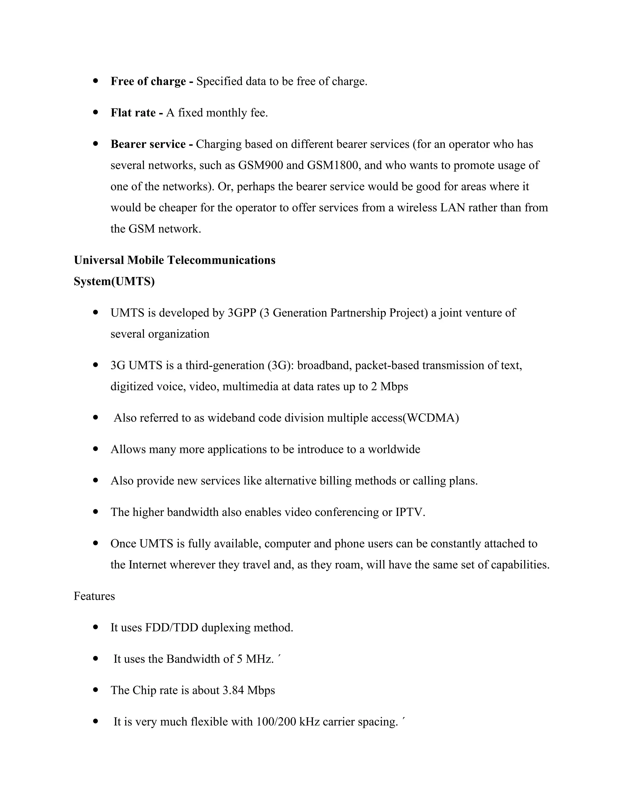  Free of charge - Specified data to be free of charge.
 Flat rate - A fixed monthly fee.
 Bearer service - Charging based on different bearer services (for an operator who has
several networks, such as GSM900 and GSM1800, and who wants to promote usage of
one of the networks). Or, perhaps the bearer service would be good for areas where it
would be cheaper for the operator to offer services from a wireless LAN rather than from
the GSM network.
Universal Mobile Telecommunications
System(UMTS)
 UMTS is developed by 3GPP (3 Generation Partnership Project) a joint venture of
several organization
 3G UMTS is a third-generation (3G): broadband, packet-based transmission of text,
digitized voice, video, multimedia at data rates up to 2 Mbps
 Also referred to as wideband code division multiple access(WCDMA)
 Allows many more applications to be introduce to a worldwide
 Also provide new services like alternative billing methods or calling plans.
 The higher bandwidth also enables video conferencing or IPTV.
 Once UMTS is fully available, computer and phone users can be constantly attached to
the Internet wherever they travel and, as they roam, will have the same set of capabilities.
Features
 It uses FDD/TDD duplexing method.
 It uses the Bandwidth of 5 MHz. ´
 The Chip rate is about 3.84 Mbps
 It is very much flexible with 100/200 kHz carrier spacing. ´
 