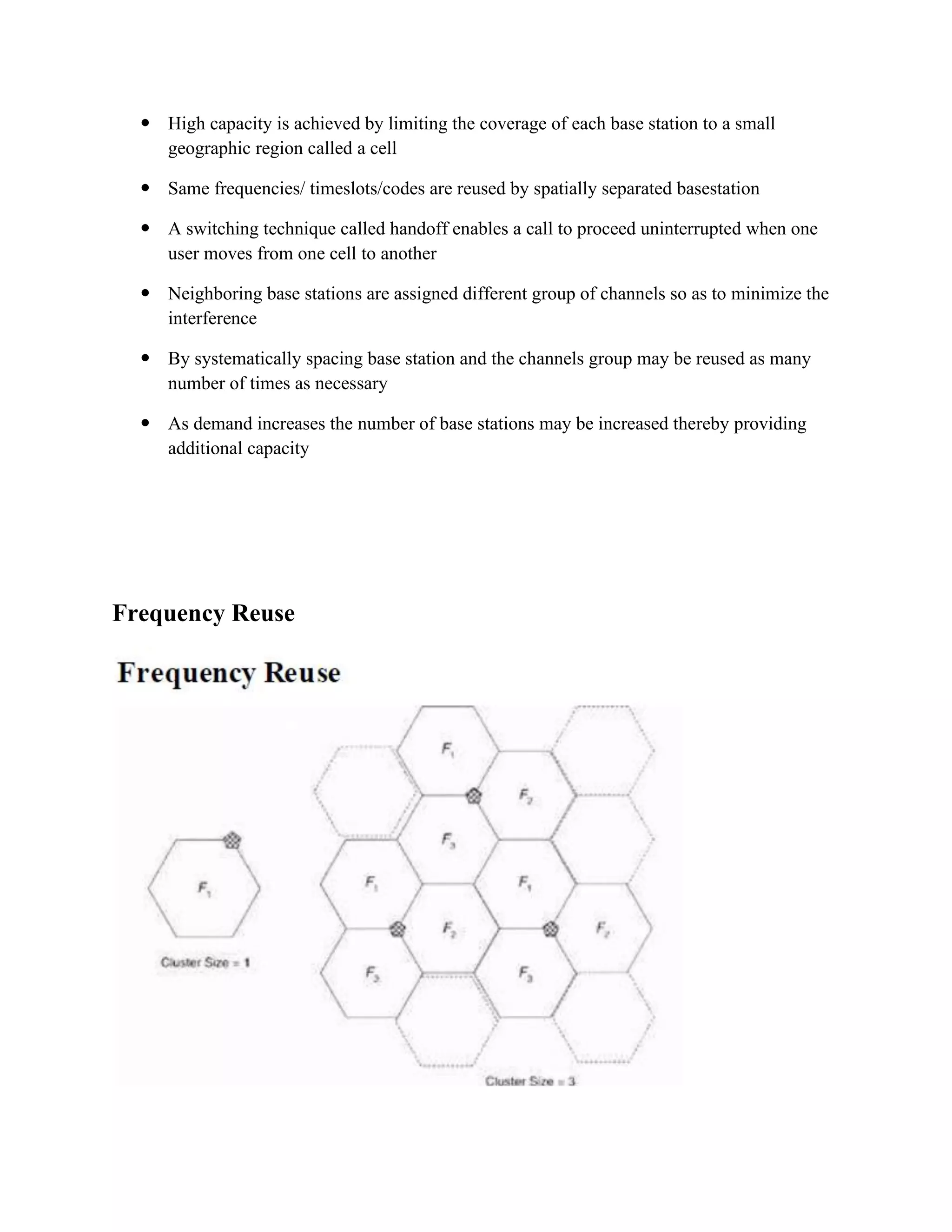  High capacity is achieved by limiting the coverage of each base station to a small
geographic region called a cell
 Same frequencies/ timeslots/codes are reused by spatially separated basestation
 A switching technique called handoff enables a call to proceed uninterrupted when one
user moves from one cell to another
 Neighboring base stations are assigned different group of channels so as to minimize the
interference
 By systematically spacing base station and the channels group may be reused as many
number of times as necessary
 As demand increases the number of base stations may be increased thereby providing
additional capacity
Frequency Reuse
 