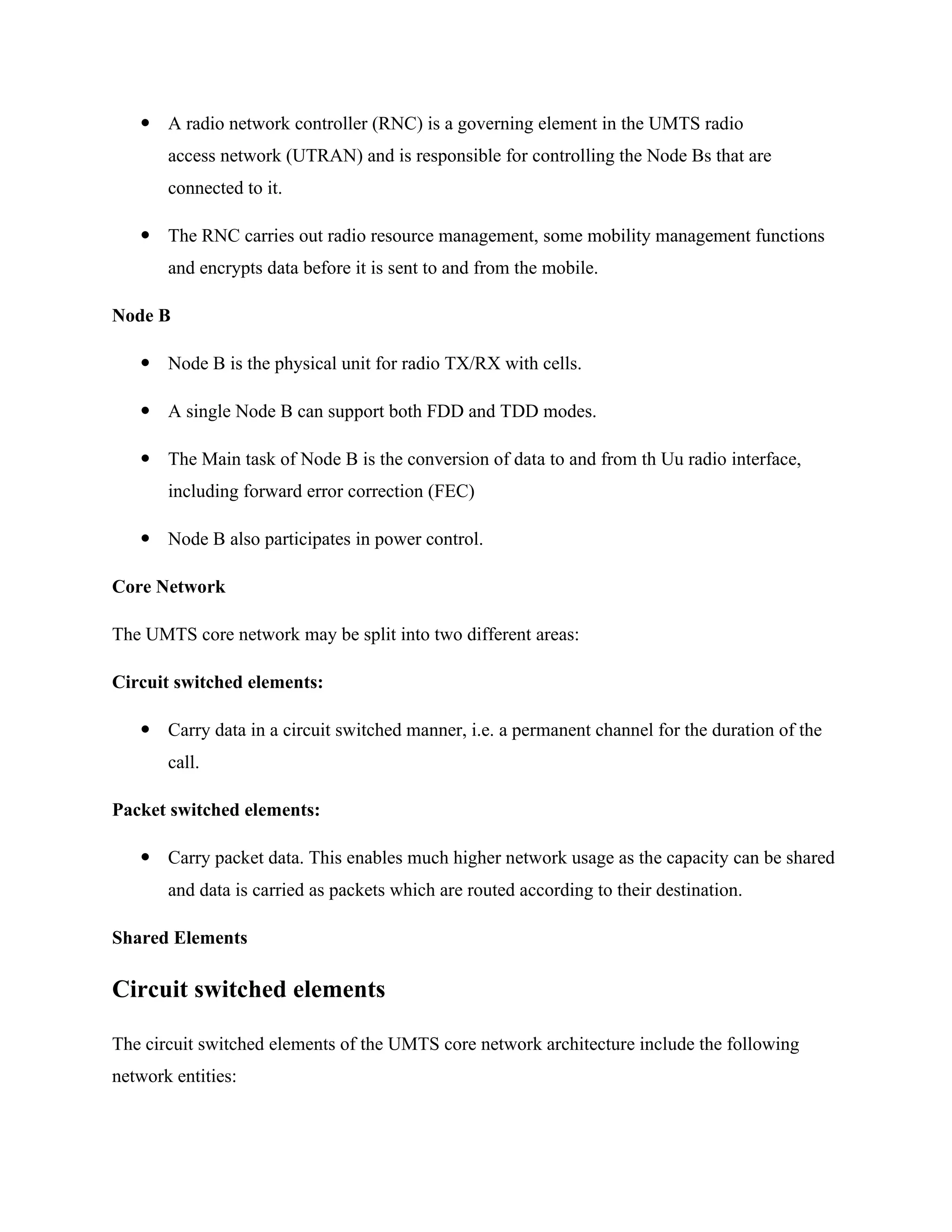  A radio network controller (RNC) is a governing element in the UMTS radio
access network (UTRAN) and is responsible for controlling the Node Bs that are
connected to it.
 The RNC carries out radio resource management, some mobility management functions
and encrypts data before it is sent to and from the mobile.
Node B
 Node B is the physical unit for radio TX/RX with cells.
 A single Node B can support both FDD and TDD modes.
 The Main task of Node B is the conversion of data to and from th Uu radio interface,
including forward error correction (FEC)
 Node B also participates in power control.
Core Network
The UMTS core network may be split into two different areas:
Circuit switched elements:
 Carry data in a circuit switched manner, i.e. a permanent channel for the duration of the
call.
Packet switched elements:
 Carry packet data. This enables much higher network usage as the capacity can be shared
and data is carried as packets which are routed according to their destination.
Shared Elements
Circuit switched elements
The circuit switched elements of the UMTS core network architecture include the following
network entities:
 