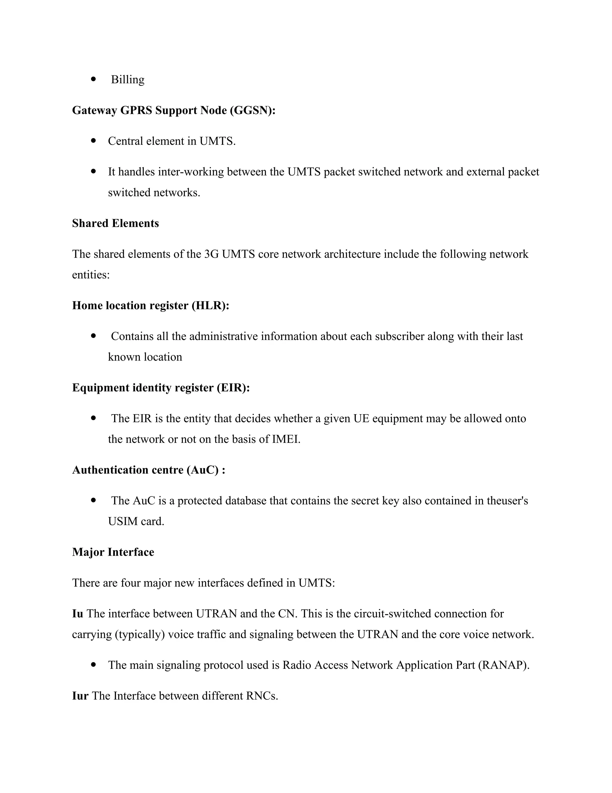  Billing
Gateway GPRS Support Node (GGSN):
 Central element in UMTS.
 It handles inter-working between the UMTS packet switched network and external packet
switched networks.
Shared Elements
The shared elements of the 3G UMTS core network architecture include the following network
entities:
Home location register (HLR):
 Contains all the administrative information about each subscriber along with their last
known location
Equipment identity register (EIR):
 The EIR is the entity that decides whether a given UE equipment may be allowed onto
the network or not on the basis of IMEI.
Authentication centre (AuC) :
 The AuC is a protected database that contains the secret key also contained in theuser's
USIM card.
Major Interface
There are four major new interfaces defined in UMTS:
Iu The interface between UTRAN and the CN. This is the circuit-switched connection for
carrying (typically) voice traffic and signaling between the UTRAN and the core voice network.
 The main signaling protocol used is Radio Access Network Application Part (RANAP).
Iur The Interface between different RNCs.
 
