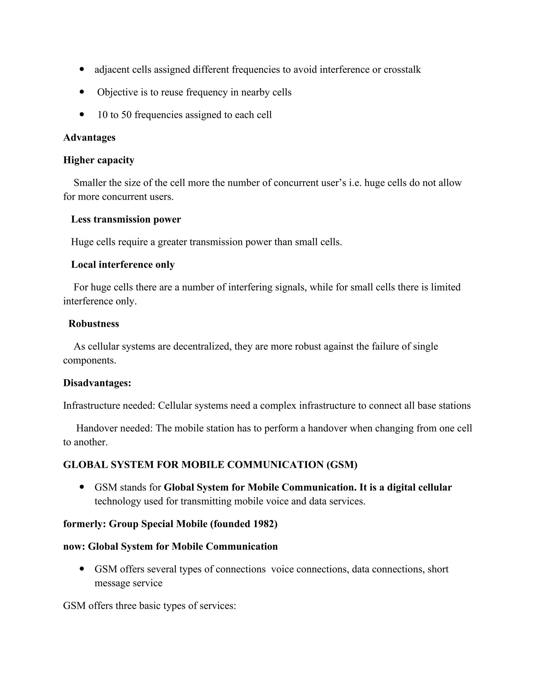  adjacent cells assigned different frequencies to avoid interference or crosstalk
 Objective is to reuse frequency in nearby cells
 10 to 50 frequencies assigned to each cell
Advantages
Higher capacity
Smaller the size of the cell more the number of concurrent user’s i.e. huge cells do not allow
for more concurrent users.
Less transmission power
Huge cells require a greater transmission power than small cells.
Local interference only
For huge cells there are a number of interfering signals, while for small cells there is limited
interference only.
Robustness
As cellular systems are decentralized, they are more robust against the failure of single
components.
Disadvantages:
Infrastructure needed: Cellular systems need a complex infrastructure to connect all base stations
Handover needed: The mobile station has to perform a handover when changing from one cell
to another.
GLOBAL SYSTEM FOR MOBILE COMMUNICATION (GSM)
 GSM stands for Global System for Mobile Communication. It is a digital cellular
technology used for transmitting mobile voice and data services.
formerly: Group Special Mobile (founded 1982)
now: Global System for Mobile Communication
 GSM offers several types of connections voice connections, data connections, short
message service
GSM offers three basic types of services:
 