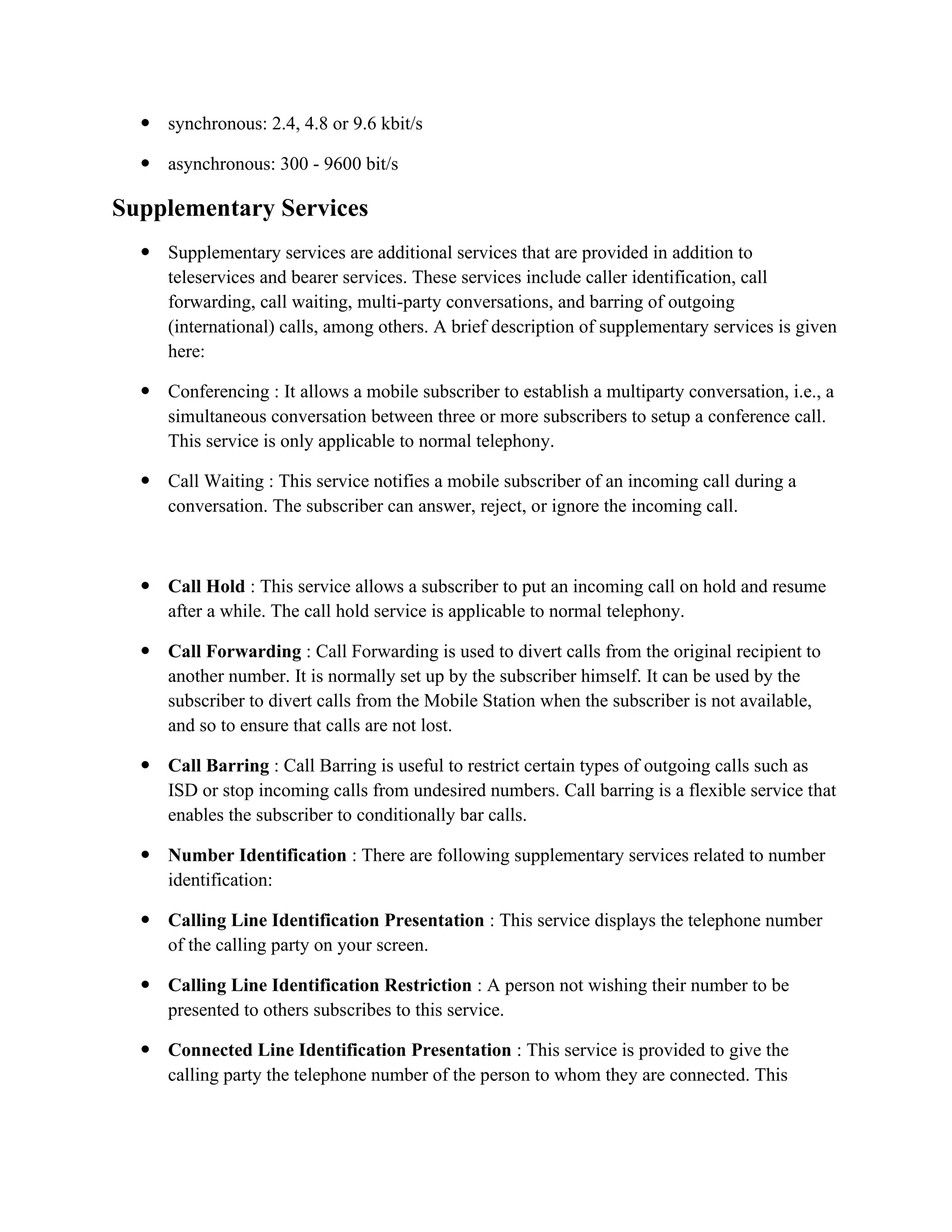  synchronous: 2.4, 4.8 or 9.6 kbit/s
 asynchronous: 300 - 9600 bit/s
Supplementary Services
 Supplementary services are additional services that are provided in addition to
teleservices and bearer services. These services include caller identification, call
forwarding, call waiting, multi-party conversations, and barring of outgoing
(international) calls, among others. A brief description of supplementary services is given
here:
 Conferencing : It allows a mobile subscriber to establish a multiparty conversation, i.e., a
simultaneous conversation between three or more subscribers to setup a conference call.
This service is only applicable to normal telephony.
 Call Waiting : This service notifies a mobile subscriber of an incoming call during a
conversation. The subscriber can answer, reject, or ignore the incoming call.
 Call Hold : This service allows a subscriber to put an incoming call on hold and resume
after a while. The call hold service is applicable to normal telephony.
 Call Forwarding : Call Forwarding is used to divert calls from the original recipient to
another number. It is normally set up by the subscriber himself. It can be used by the
subscriber to divert calls from the Mobile Station when the subscriber is not available,
and so to ensure that calls are not lost.
 Call Barring : Call Barring is useful to restrict certain types of outgoing calls such as
ISD or stop incoming calls from undesired numbers. Call barring is a flexible service that
enables the subscriber to conditionally bar calls.
 Number Identification : There are following supplementary services related to number
identification:
 Calling Line Identification Presentation : This service displays the telephone number
of the calling party on your screen.
 Calling Line Identification Restriction : A person not wishing their number to be
presented to others subscribes to this service.
 Connected Line Identification Presentation : This service is provided to give the
calling party the telephone number of the person to whom they are connected. This
 