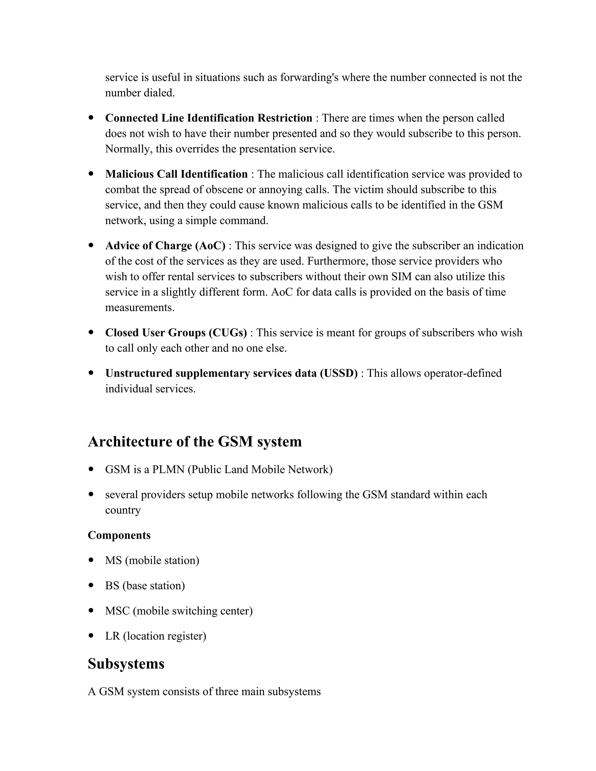 service is useful in situations such as forwarding's where the number connected is not the
number dialed.
 Connected Line Identification Restriction : There are times when the person called
does not wish to have their number presented and so they would subscribe to this person.
Normally, this overrides the presentation service.
 Malicious Call Identification : The malicious call identification service was provided to
combat the spread of obscene or annoying calls. The victim should subscribe to this
service, and then they could cause known malicious calls to be identified in the GSM
network, using a simple command.
 Advice of Charge (AoC) : This service was designed to give the subscriber an indication
of the cost of the services as they are used. Furthermore, those service providers who
wish to offer rental services to subscribers without their own SIM can also utilize this
service in a slightly different form. AoC for data calls is provided on the basis of time
measurements.
 Closed User Groups (CUGs) : This service is meant for groups of subscribers who wish
to call only each other and no one else.
 Unstructured supplementary services data (USSD) : This allows operator-defined
individual services.
Architecture of the GSM system
 GSM is a PLMN (Public Land Mobile Network)
 several providers setup mobile networks following the GSM standard within each
country
Components
 MS (mobile station)
 BS (base station)
 MSC (mobile switching center)
 LR (location register)
Subsystems
A GSM system consists of three main subsystems
 