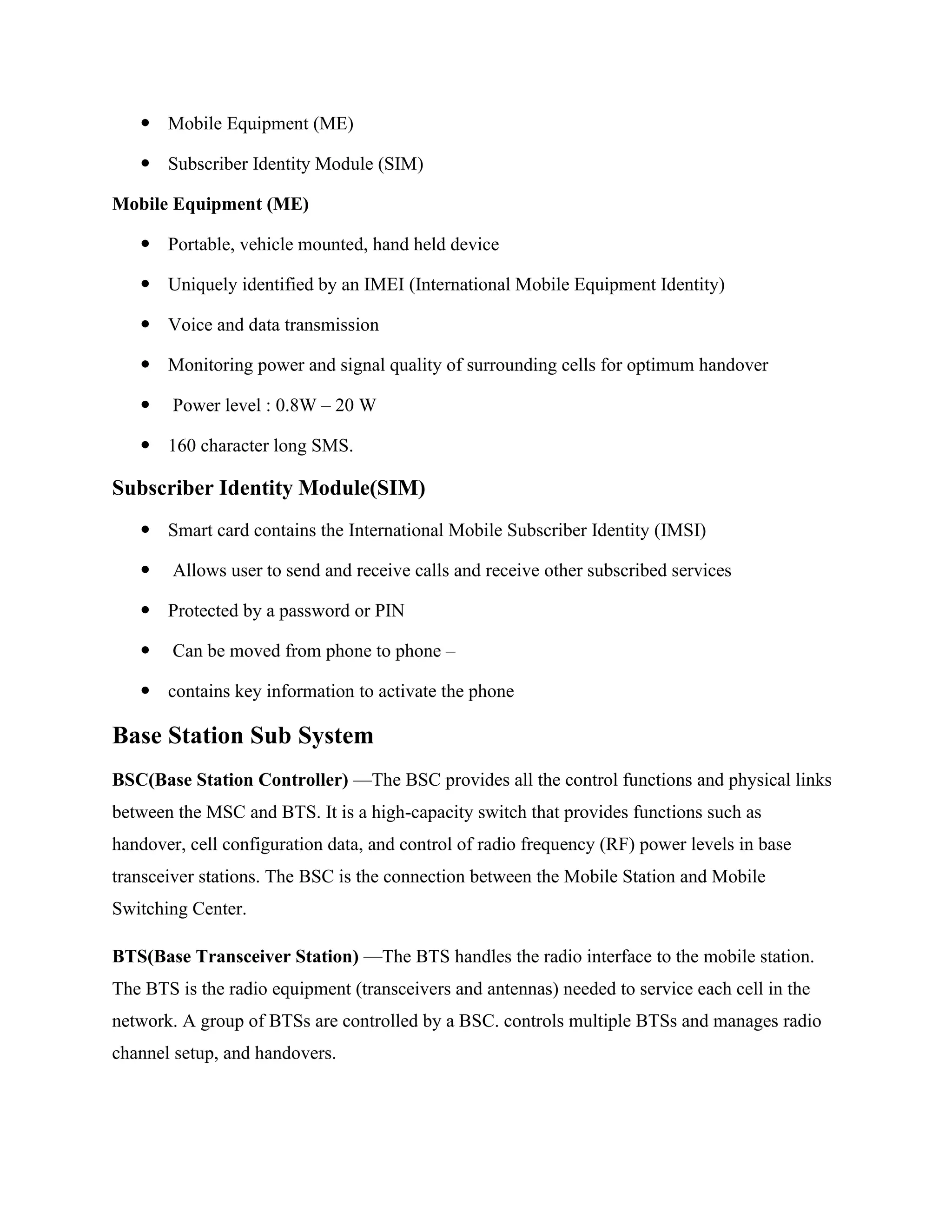  Mobile Equipment (ME)
 Subscriber Identity Module (SIM)
Mobile Equipment (ME)
 Portable, vehicle mounted, hand held device
 Uniquely identified by an IMEI (International Mobile Equipment Identity)
 Voice and data transmission
 Monitoring power and signal quality of surrounding cells for optimum handover
 Power level : 0.8W – 20 W
 160 character long SMS.
Subscriber Identity Module(SIM)
 Smart card contains the International Mobile Subscriber Identity (IMSI)
 Allows user to send and receive calls and receive other subscribed services
 Protected by a password or PIN
 Can be moved from phone to phone –
 contains key information to activate the phone
Base Station Sub System
BSC(Base Station Controller) —The BSC provides all the control functions and physical links
between the MSC and BTS. It is a high-capacity switch that provides functions such as
handover, cell configuration data, and control of radio frequency (RF) power levels in base
transceiver stations. The BSC is the connection between the Mobile Station and Mobile
Switching Center.
BTS(Base Transceiver Station) —The BTS handles the radio interface to the mobile station.
The BTS is the radio equipment (transceivers and antennas) needed to service each cell in the
network. A group of BTSs are controlled by a BSC. controls multiple BTSs and manages radio
channel setup, and handovers.
 