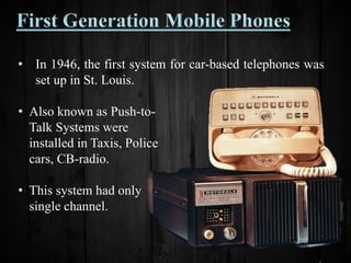 • In 1946, the first system for car-based telephones was
set up in St. Louis.
• Also known as Push-to-
Talk Systems were
installed in Taxis, Police
cars, CB-radio.
• This system had only
single channel.
 