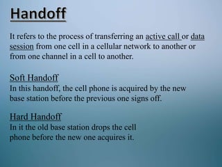 It refers to the process of transferring an active call or data
session from one cell in a cellular network to another or
from one channel in a cell to another.
Soft Handoff
In this handoff, the cell phone is acquired by the new
base station before the previous one signs off.
Hard Handoff
In it the old base station drops the cell
phone before the new one acquires it.
 