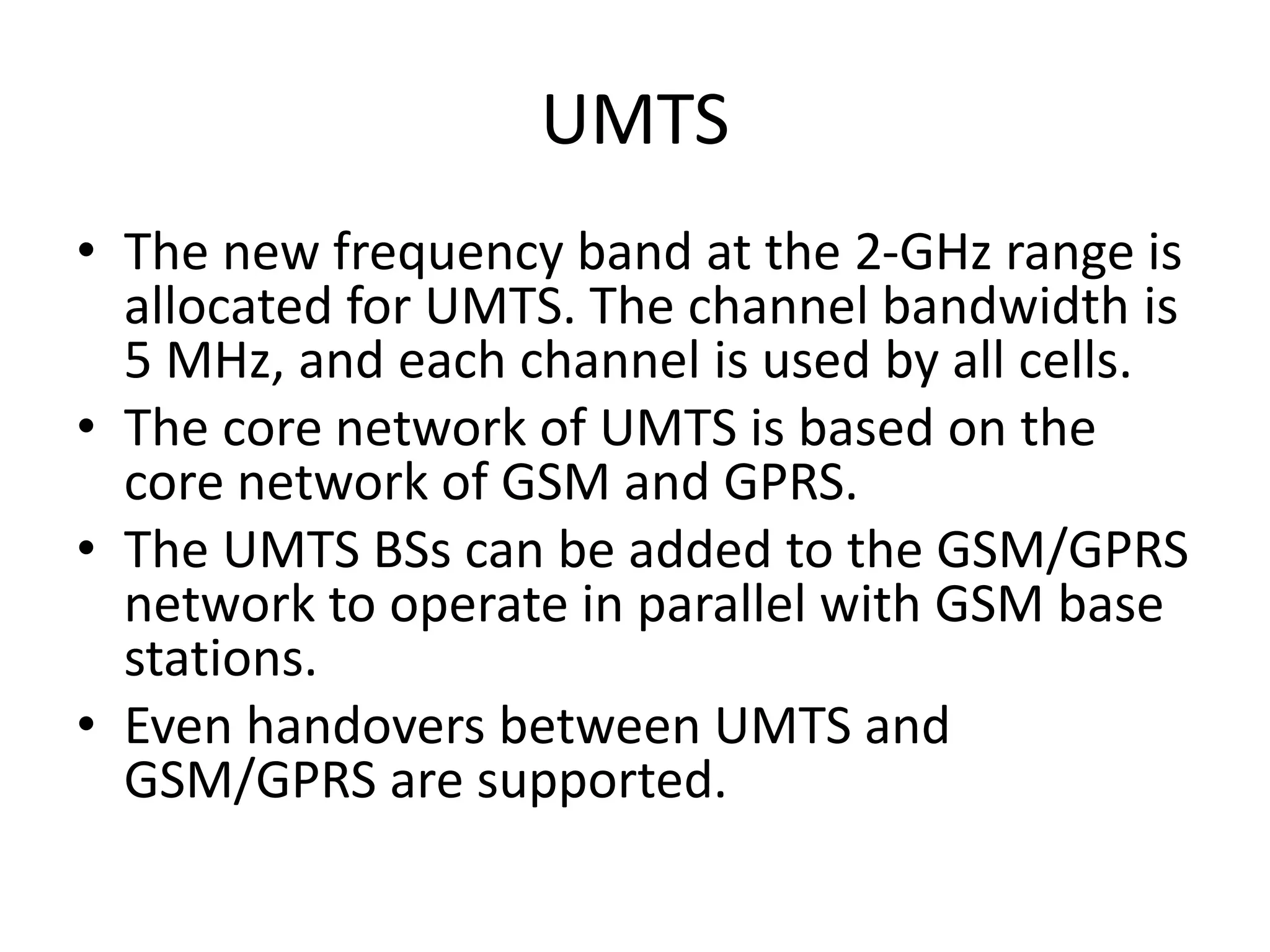 UMTS
• The new frequency band at the 2-GHz range is
allocated for UMTS. The channel bandwidth is
5 MHz, and each channel is used by all cells.
• The core network of UMTS is based on the
core network of GSM and GPRS.
• The UMTS BSs can be added to the GSM/GPRS
network to operate in parallel with GSM base
stations.
• Even handovers between UMTS and
GSM/GPRS are supported.
 