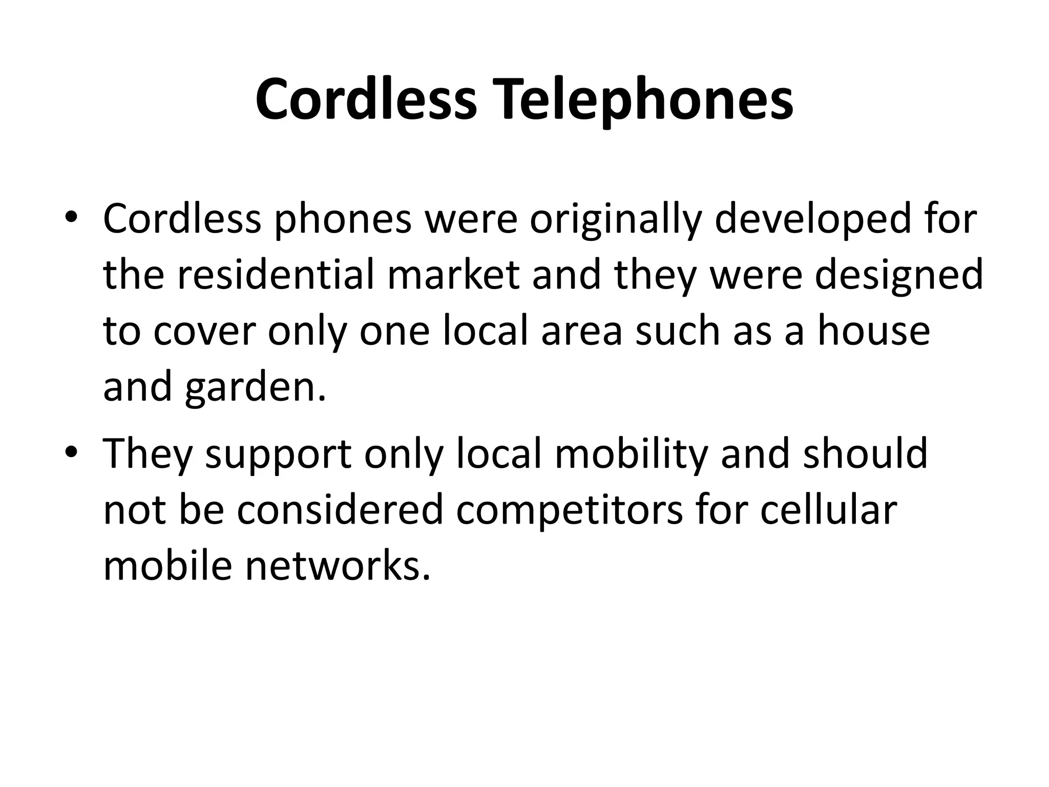 Cordless Telephones
• Cordless phones were originally developed for
the residential market and they were designed
to cover only one local area such as a house
and garden.
• They support only local mobility and should
not be considered competitors for cellular
mobile networks.
 