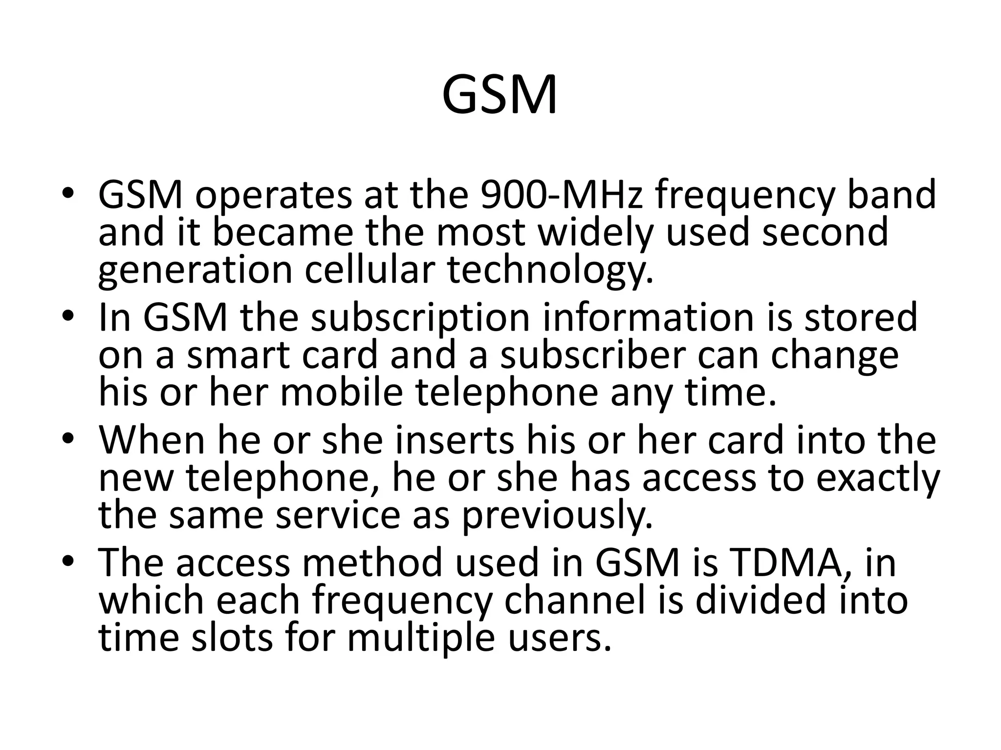 GSM
• GSM operates at the 900-MHz frequency band
and it became the most widely used second
generation cellular technology.
• In GSM the subscription information is stored
on a smart card and a subscriber can change
his or her mobile telephone any time.
• When he or she inserts his or her card into the
new telephone, he or she has access to exactly
the same service as previously.
• The access method used in GSM is TDMA, in
which each frequency channel is divided into
time slots for multiple users.
 