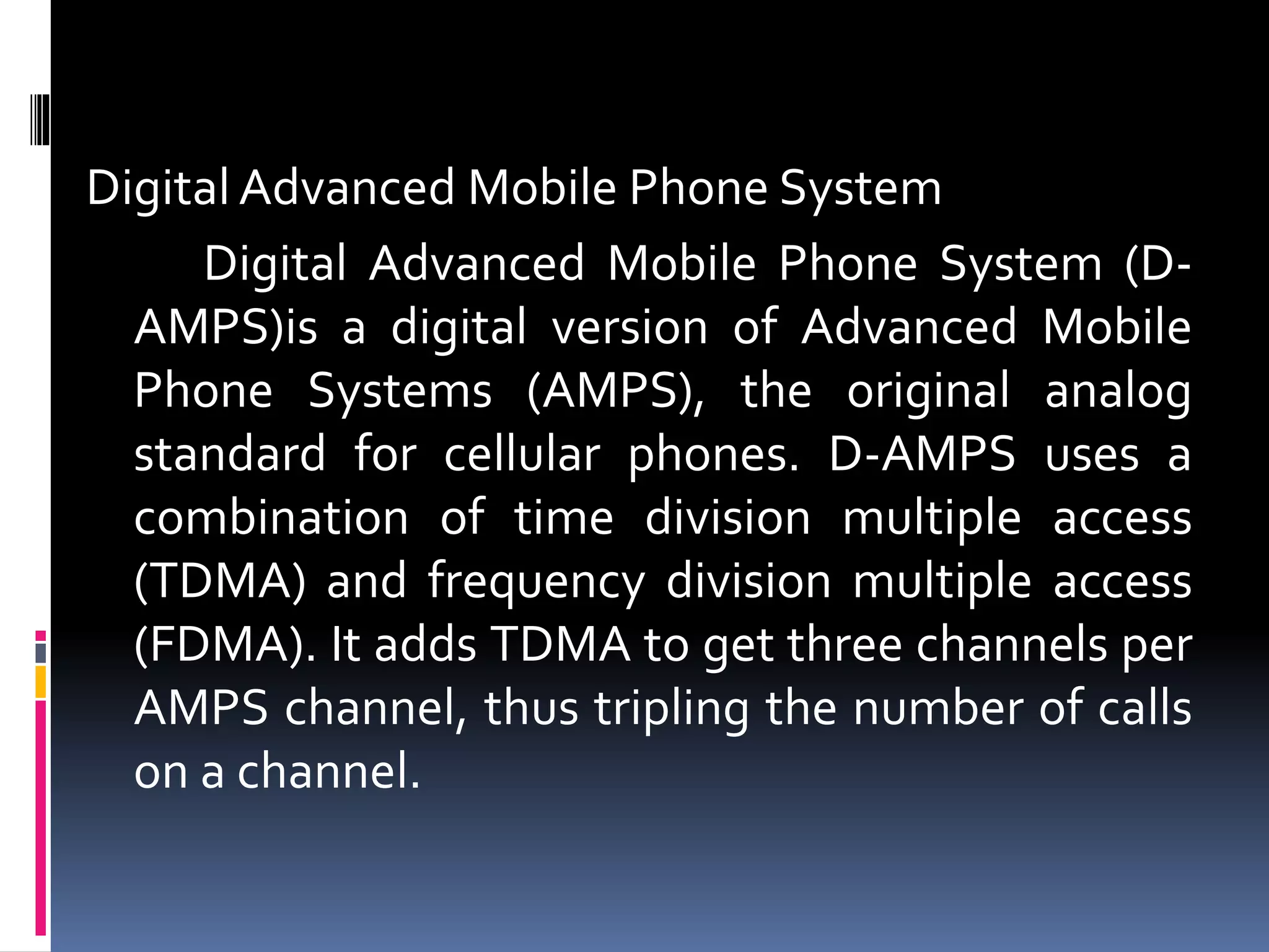 Digital Advanced Mobile Phone System
Digital Advanced Mobile Phone System (D-
AMPS)is a digital version of Advanced Mobile
Phone Systems (AMPS), the original analog
standard for cellular phones. D-AMPS uses a
combination of time division multiple access
(TDMA) and frequency division multiple access
(FDMA). It adds TDMA to get three channels per
AMPS channel, thus tripling the number of calls
on a channel.
 