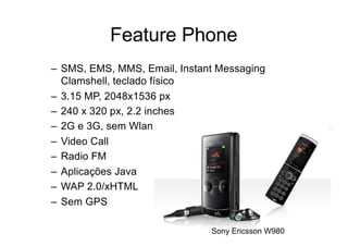 Feature Phone
– SMS, EMS, MMS, Email, Instant Messaging
Clamshell, teclado físico
– 3.15 MP, 2048x1536 px
– 240 x 320 px, 2.2 inches
– 2G e 3G, sem Wlan
– Video Call
– Radio FM
– Aplicações Java
– WAP 2.0/xHTML
– Sem GPS
Sony Ericsson W980
 