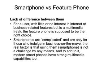 Lack of difference between them
• For a user, with little or no interest in internet or
business-related features but is a multimedia
freak, the feature phone is supposed to be the
right choice.
• Smartphones are “complicated” and are only for
those who indulge in business-on-the-move, the
real factor is that using them (smartphone) is not
a challenge by any means. And to add to it,
modern smart phones have strong multimedia
capabilities too.
Smartphone vs Feature Phone
 