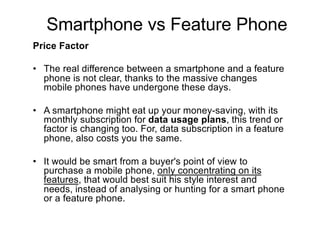 Price Factor
• The real difference between a smartphone and a feature
phone is not clear, thanks to the massive changes
mobile phones have undergone these days.
• A smartphone might eat up your money-saving, with its
monthly subscription for data usage plans, this trend or
factor is changing too. For, data subscription in a feature
phone, also costs you the same.
• It would be smart from a buyer's point of view to
purchase a mobile phone, only concentrating on its
features, that would best suit his style interest and
needs, instead of analysing or hunting for a smart phone
or a feature phone.
Smartphone vs Feature Phone
 