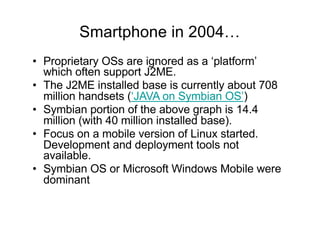 Smartphone in 2004…
• Proprietary OSs are ignored as a ‘platform’
which often support J2ME.
• The J2ME installed base is currently about 708
million handsets (‘JAVA on Symbian OS’)
• Symbian portion of the above graph is 14.4
million (with 40 million installed base).
• Focus on a mobile version of Linux started.
Development and deployment tools not
available.
• Symbian OS or Microsoft Windows Mobile were
dominant
 