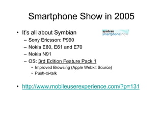 Smartphone Show in 2005
• It’s all about Symbian
– Sony Ericsson: P990
– Nokia E60, E61 and E70
– Nokia N91
– OS: 3rd Edition Feature Pack 1
• Improved Browsing (Apple Webkit Source)
• Push-to-talk
• http://www.mobileuserexperience.com/?p=131
 