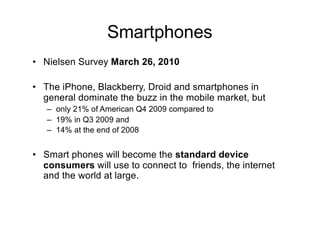 Smartphones
• Nielsen Survey March 26, 2010
• The iPhone, Blackberry, Droid and smartphones in
general dominate the buzz in the mobile market, but
– only 21% of American Q4 2009 compared to
– 19% in Q3 2009 and
– 14% at the end of 2008
• Smart phones will become the standard device
consumers will use to connect to friends, the internet
and the world at large.
 