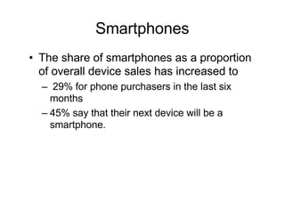 Smartphones
• The share of smartphones as a proportion
of overall device sales has increased to
– 29% for phone purchasers in the last six
months
– 45% say that their next device will be a
smartphone.
 