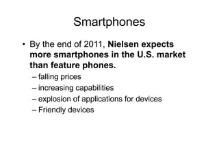 Smartphones
• By the end of 2011, Nielsen expects
more smartphones in the U.S. market
than feature phones.
– falling prices
– increasing capabilities
– explosion of applications for devices
– Friendly devices
 