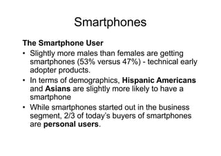 Smartphones
The Smartphone User
• Slightly more males than females are getting
smartphones (53% versus 47%) - technical early
adopter products.
• In terms of demographics, Hispanic Americans
and Asians are slightly more likely to have a
smartphone
• While smartphones started out in the business
segment, 2/3 of today’s buyers of smartphones
are personal users.
 