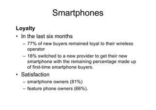 Smartphones
Loyalty
• In the last six months
– 77% of new buyers remained loyal to their wireless
operator
– 18% switched to a new provider to get their new
smartphone with the remaining percentage made up
of first-time smartphone buyers.
• Satisfaction
– smartphone owners (81%)
– feature phone owners (66%).
 