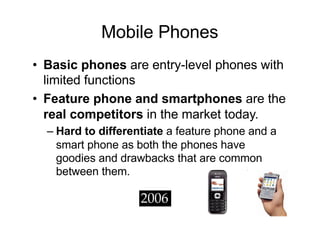 Mobile Phones
• Basic phones are entry-level phones with
limited functions
• Feature phone and smartphones are the
real competitors in the market today.
– Hard to differentiate a feature phone and a
smart phone as both the phones have
goodies and drawbacks that are common
between them.
 