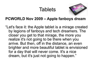 Tablets
PCWORLD Nov 2009 – Apple fanboys dream
“Let's face it: the Apple tablet is a mirage created
by legions of fanboys and tech dreamers. The
closer you get to that mirage, the more you
realize it's not going to be there when you
arrive. But then, off in the distance, an even
brighter and more beautiful tablet is envisioned
for a day that will never come. It's a nice
dream, but it's just not going to happen.”
 
