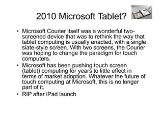 2010 Microsoft Tablet?
• Microsoft Courier itself was a wonderful two-
screened device that was to rethink the way that
tablet computing is usually enacted, with a single
slate-style screen. With two screens, the Courier
was hoping to change the paradigm for touch
computers.
• Microsoft has been pushing touch screen
(tablet) computing for years to little effect in
terms of market adoption. Whatever the future of
touch computing at Microsoft, this is no longer
part of it.
• RIP after iPad launch
 
