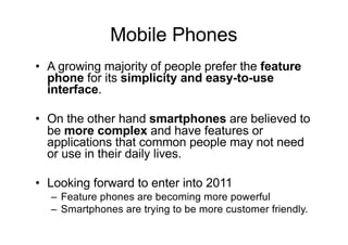 Mobile Phones
• A growing majority of people prefer the feature
phone for its simplicity and easy-to-use
interface.
• On the other hand smartphones are believed to
be more complex and have features or
applications that common people may not need
or use in their daily lives.
• Looking forward to enter into 2011
– Feature phones are becoming more powerful
– Smartphones are trying to be more customer friendly.
 