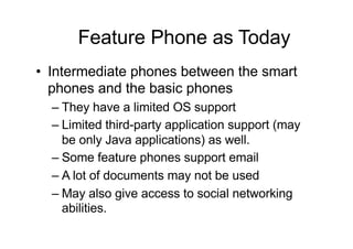 • Intermediate phones between the smart
phones and the basic phones
– They have a limited OS support
– Limited third-party application support (may
be only Java applications) as well.
– Some feature phones support email
– A lot of documents may not be used
– May also give access to social networking
abilities.
Feature Phone as Today
 