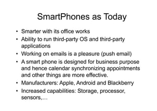 • Smarter with its office works
• Ability to run third-party OS and third-party
applications
• Working on emails is a pleasure (push email)
• A smart phone is designed for business purpose
and hence calendar synchronizing appointments
and other things are more effective.
• Manufacturers: Apple, Android and Blackberry
• Increased capabilities: Storage, processor,
sensors,…
SmartPhones as Today
 