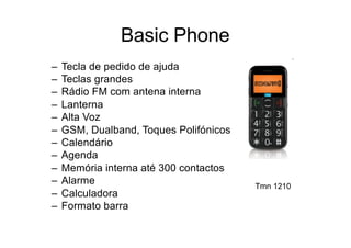 Basic Phone
– Tecla de pedido de ajuda
– Teclas grandes
– Rádio FM com antena interna
– Lanterna
– Alta Voz
– GSM, Dualband, Toques Polifónicos
– Calendário
– Agenda
– Memória interna até 300 contactos
– Alarme
– Calculadora
– Formato barra
Tmn 1210
 