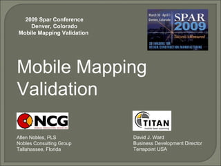 Mobile Mapping Validation Allen Nobles, PLS Nobles Consulting Group Tallahassee, Florida 2009 Spar Conference Denver, Colorado Mobile Mapping Validation  David J. Ward Business Development Director Terrapoint USA 