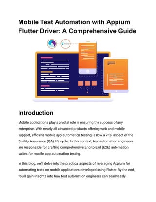 Mobile Test Automation with Appium
Flutter Driver: A Comprehensive Guide
Introduction
Mobile applications play a pivotal role in ensuring the success of any
enterprise. With nearly all advanced products offering web and mobile
support, efficient mobile app automation testing is now a vital aspect of the
Quality Assurance (QA) life cycle. In this context, test automation engineers
are responsible for crafting comprehensive End-to-End (E2E) automation
suites for mobile app automation testing.
In this blog, we'll delve into the practical aspects of leveraging Appium for
automating tests on mobile applications developed using Flutter. By the end,
you'll gain insights into how test automation engineers can seamlessly
 