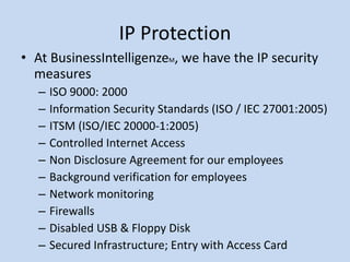 IP Protection At BusinessIntelligenze M , we have the IP security measures  ISO 9000: 2000 Information Security Standards (ISO / IEC 27001:2005) ITSM (ISO/IEC 20000-1:2005) Controlled Internet Access Non Disclosure Agreement for our employees Background verification for employees Network monitoring Firewalls Disabled USB & Floppy Disk Secured Infrastructure; Entry with Access Card 