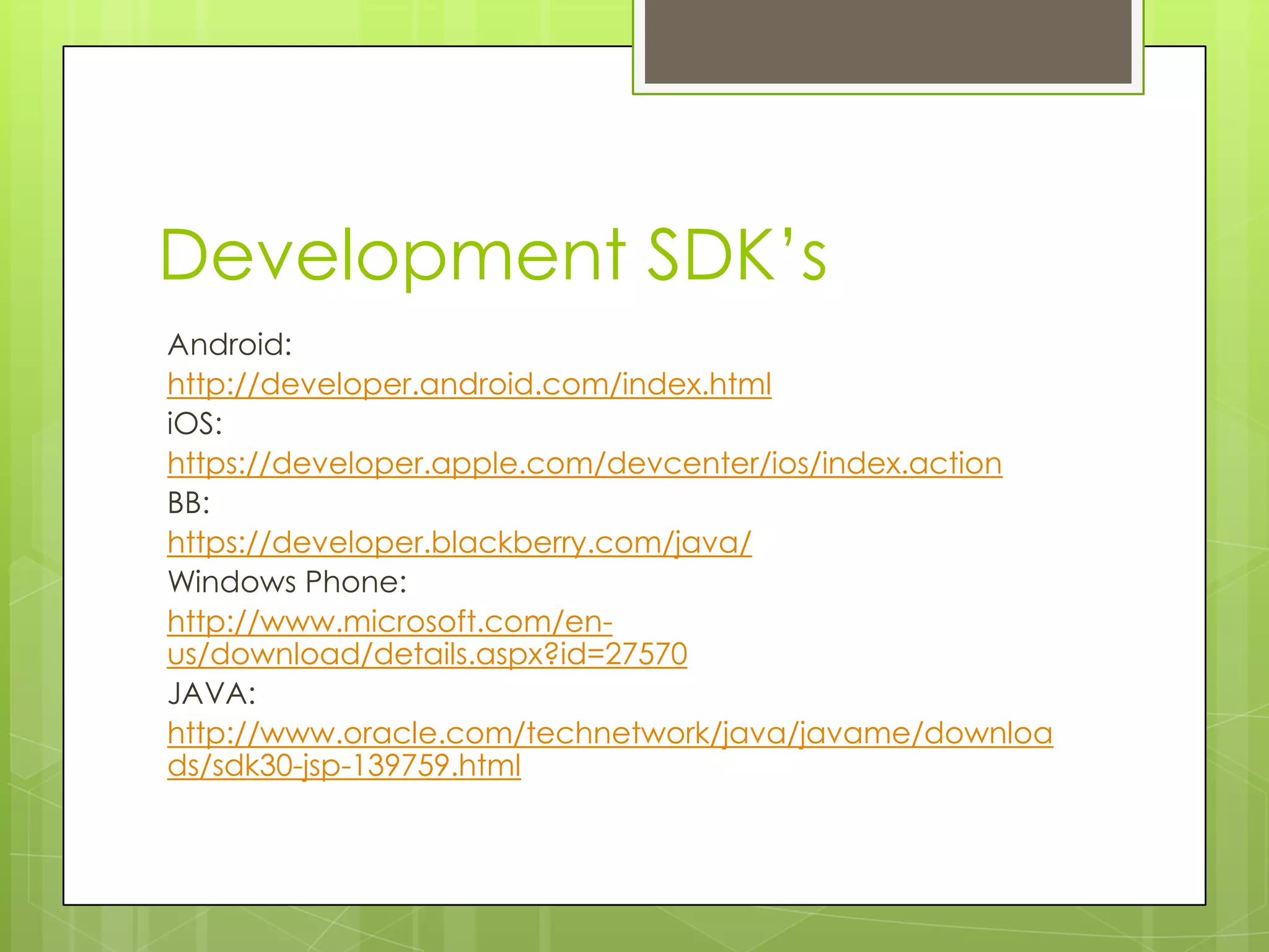 Development SDK’s
Android:
http://developer.android.com/index.html
iOS:
https://developer.apple.com/devcenter/ios/index.action
BB:
https://developer.blackberry.com/java/
Windows Phone:
http://www.microsoft.com/en-
us/download/details.aspx?id=27570
JAVA:
http://www.oracle.com/technetwork/java/javame/downloa
ds/sdk30-jsp-139759.html
 