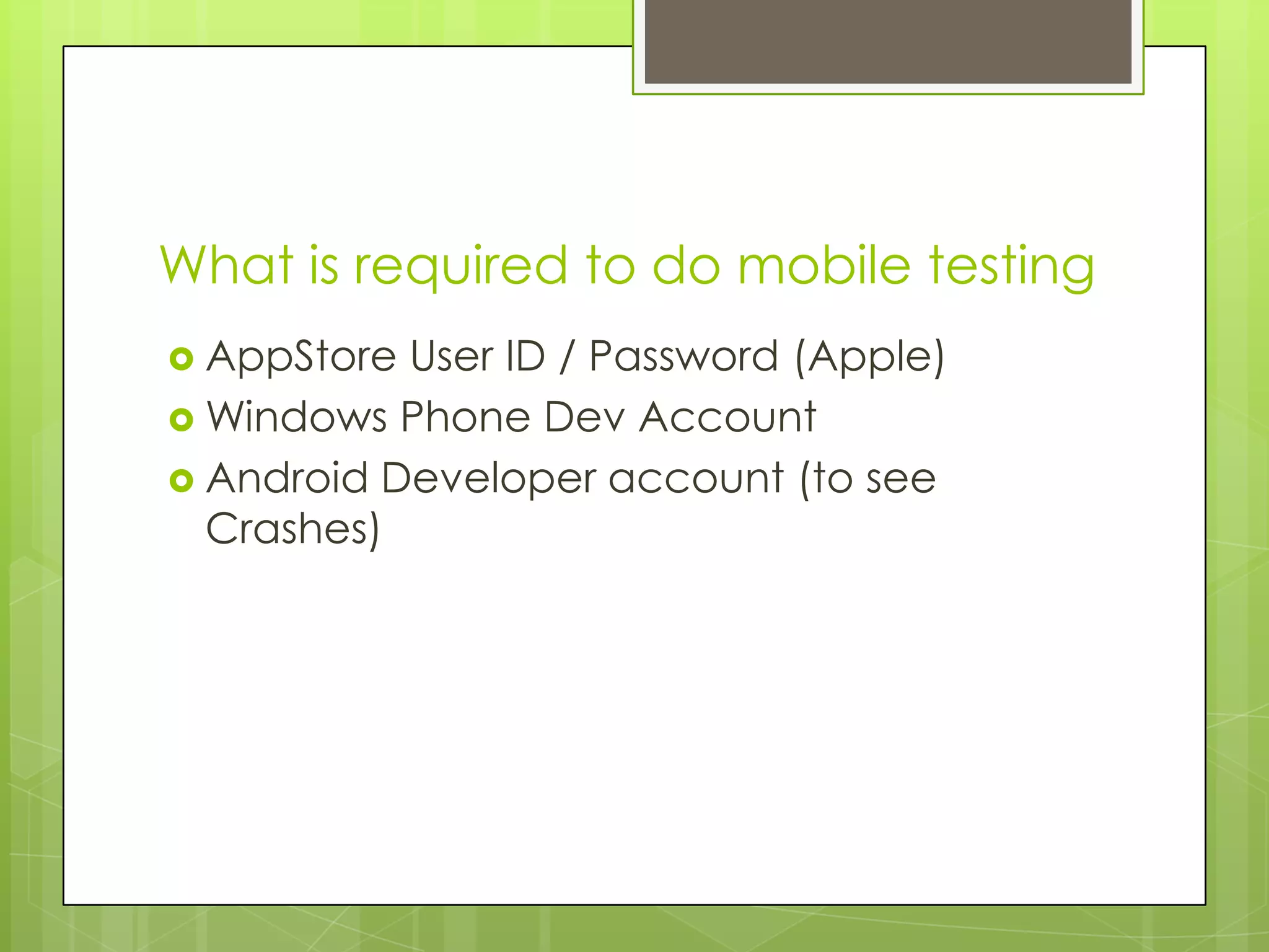 What is required to do mobile testing
 AppStore User ID / Password (Apple)
 Windows Phone Dev Account
 Android Developer account (to see
  Crashes)
 