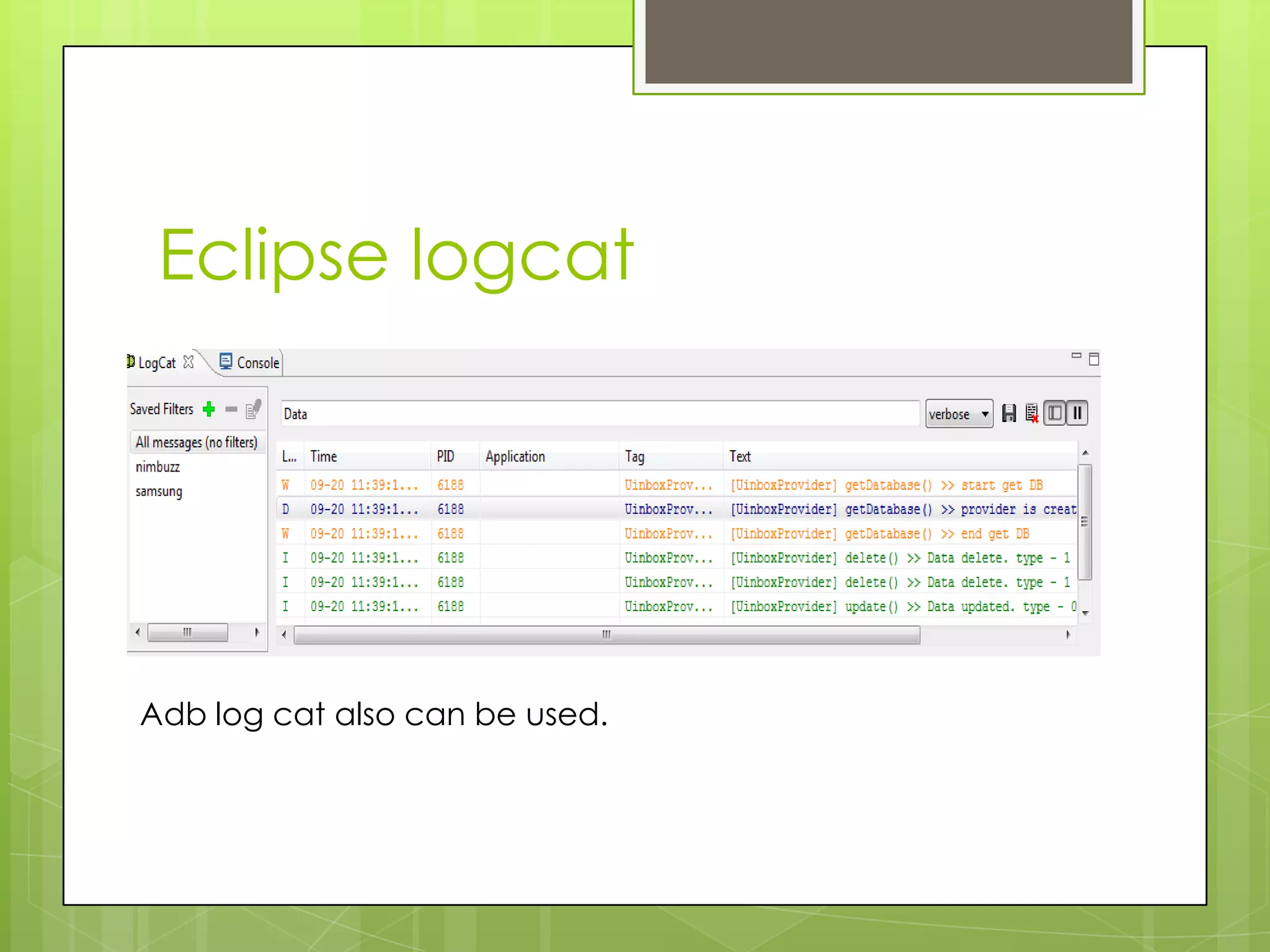 Eclipse logcat




Adb log cat also can be used.
 