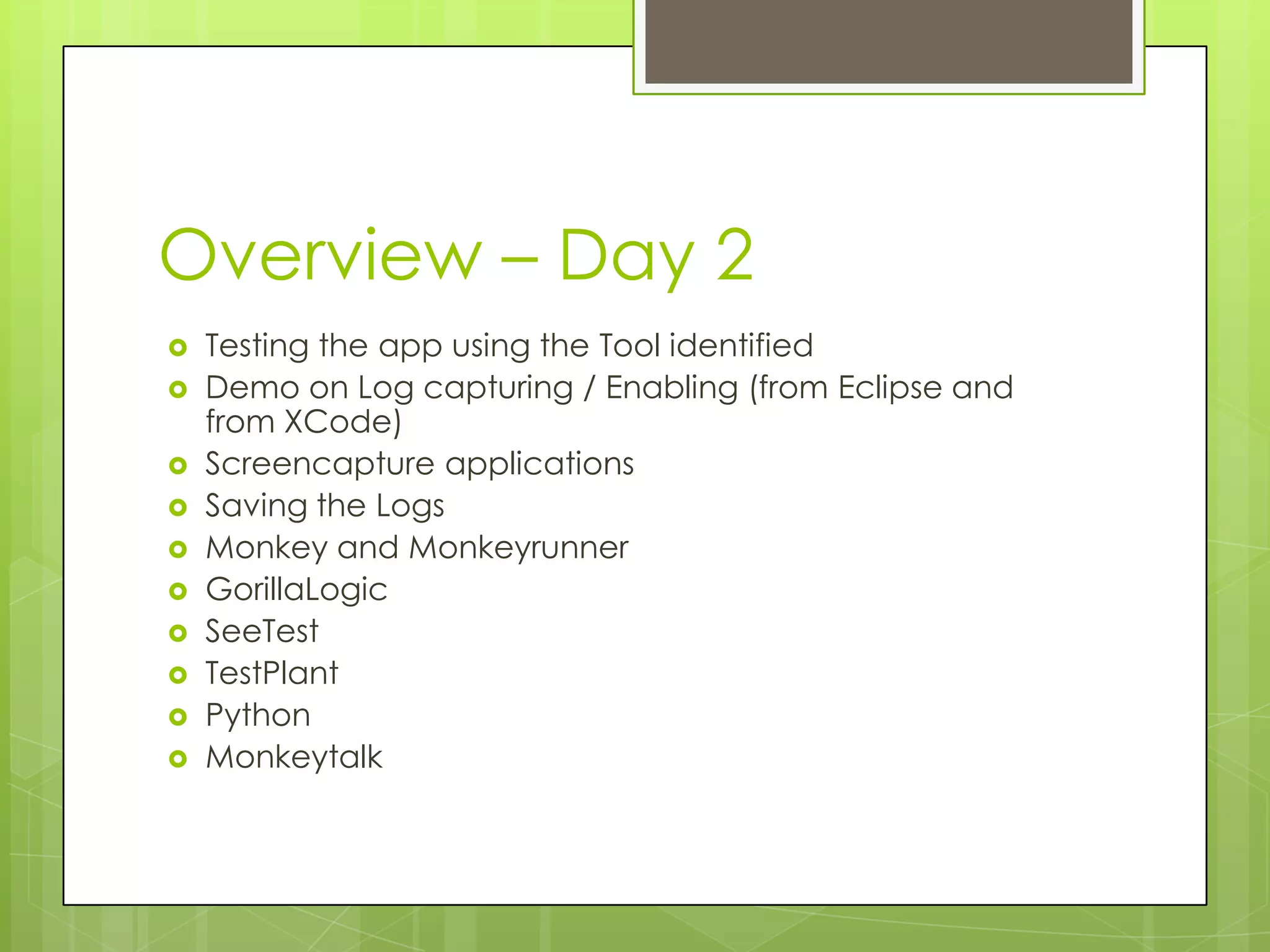 Overview – Day 2
   Testing the app using the Tool identified
   Demo on Log capturing / Enabling (from Eclipse and
    from XCode)
   Screencapture applications
   Saving the Logs
   Monkey and Monkeyrunner
   GorillaLogic
   SeeTest
   TestPlant
   Python
   Monkeytalk
 
