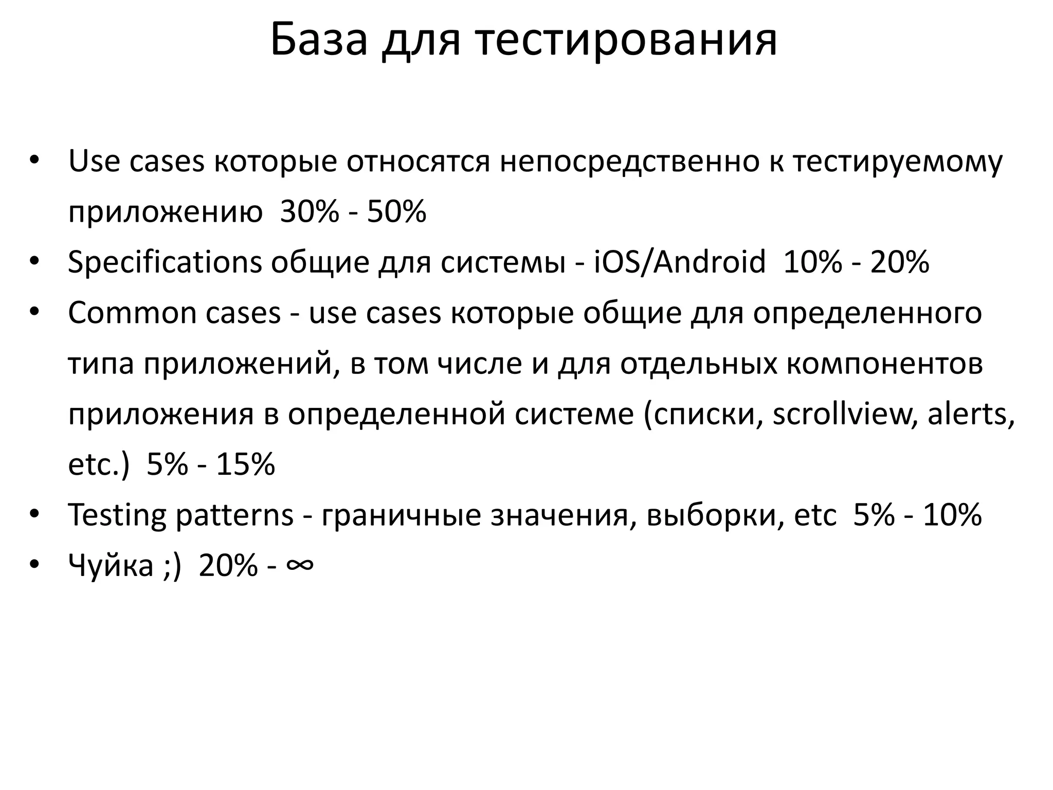 База для тестирования
• Use cases которые относятся непосредственно к тестируемому
приложению 30% - 50%
• Specifications общие для системы - iOS/Android 10% - 20%
• Common cases - use cases которые общие для определенного
типа приложений, в том числе и для отдельных компонентов
приложения в определенной системе (списки, scrollview, alerts,
etc.) 5% - 15%
• Testing patterns - граничные значения, выборки, etc 5% - 10%
• Чуйка ;) 20% - ∞

 