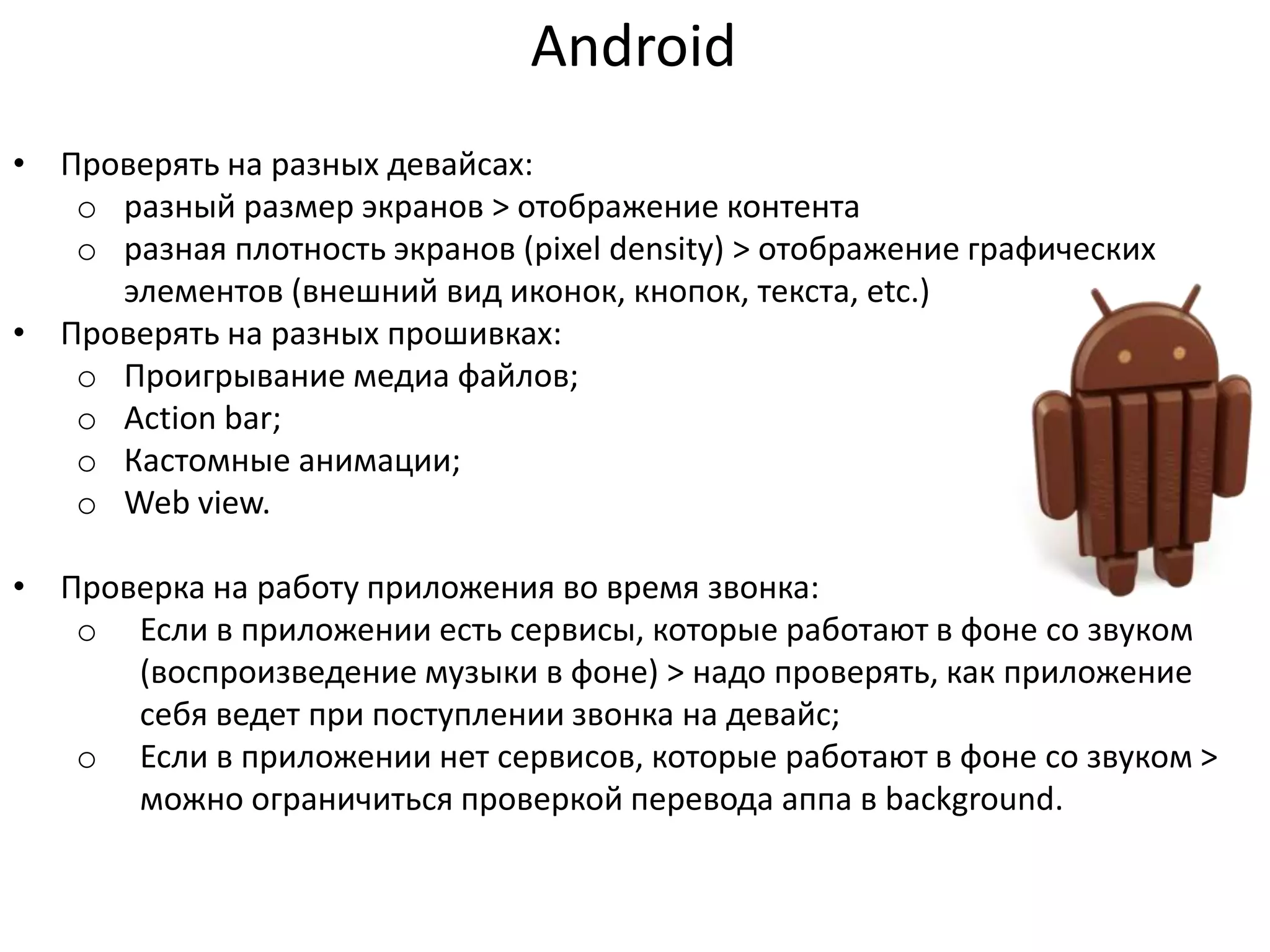 Android
• Проверять на разных девайсах:
o разный размер экранов > отображение контента
o разная плотность экранов (pixel density) > отображение графических
элементов (внешний вид иконок, кнопок, текста, etc.)
• Проверять на разных прошивках:
o Проигрывание медиа файлов;
o Action bar;
o Кастомные анимации;
o Web view.

• Проверка на работу приложения во время звонка:
o Если в приложении есть сервисы, которые работают в фоне со звуком
(воспроизведение музыки в фоне) > надо проверять, как приложение
себя ведет при поступлении звонка на девайс;
o Если в приложении нет сервисов, которые работают в фоне со звуком >
можно ограничиться проверкой перевода аппа в background.

 