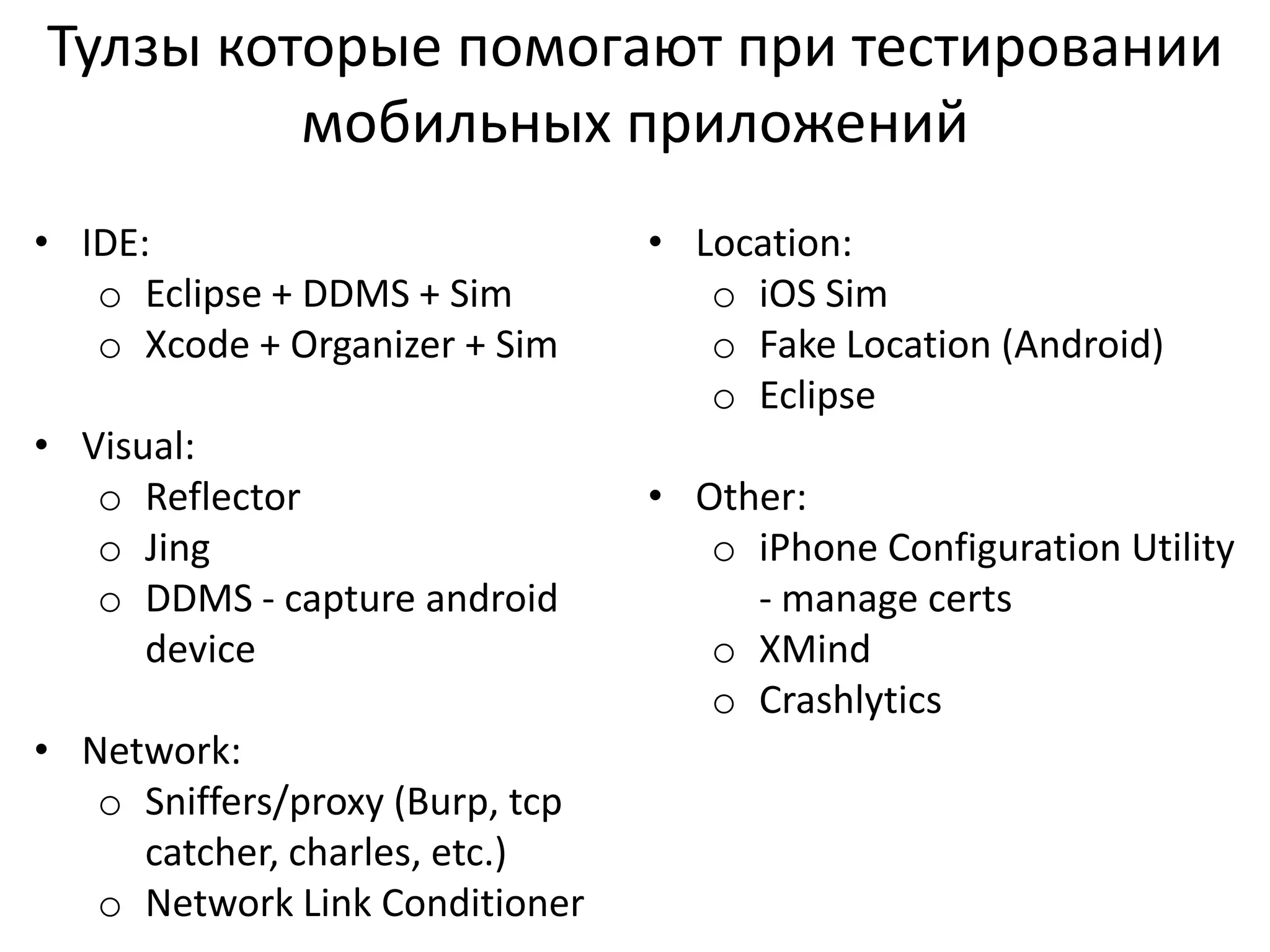 Тулзы которые помогают при тестировании
мобильных приложений
• IDE:
o Eclipse + DDMS + Sim
o Xcode + Organizer + Sim
• Visual:
o Reflector
o Jing
o DDMS - capture android
device
• Network:
o Sniffers/proxy (Burp, tcp
catcher, charles, etc.)
o Network Link Conditioner

• Location:
o iOS Sim
o Fake Location (Android)
o Eclipse

• Other:
o iPhone Configuration Utility
- manage certs
o XMind
o Crashlytics

 