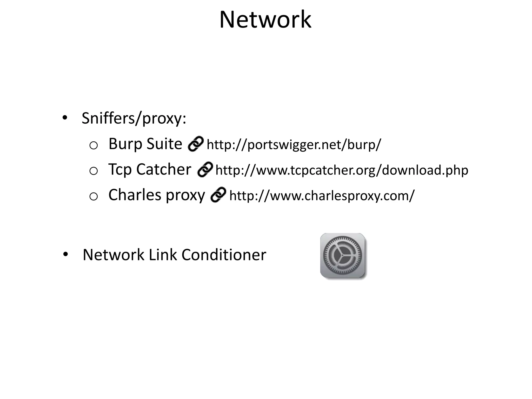 Network

• Sniffers/proxy:
o Burp Suite http://portswigger.net/burp/
o Tcp Catcher http://www.tcpcatcher.org/download.php
o Charles proxy http://www.charlesproxy.com/
• Network Link Conditioner

 