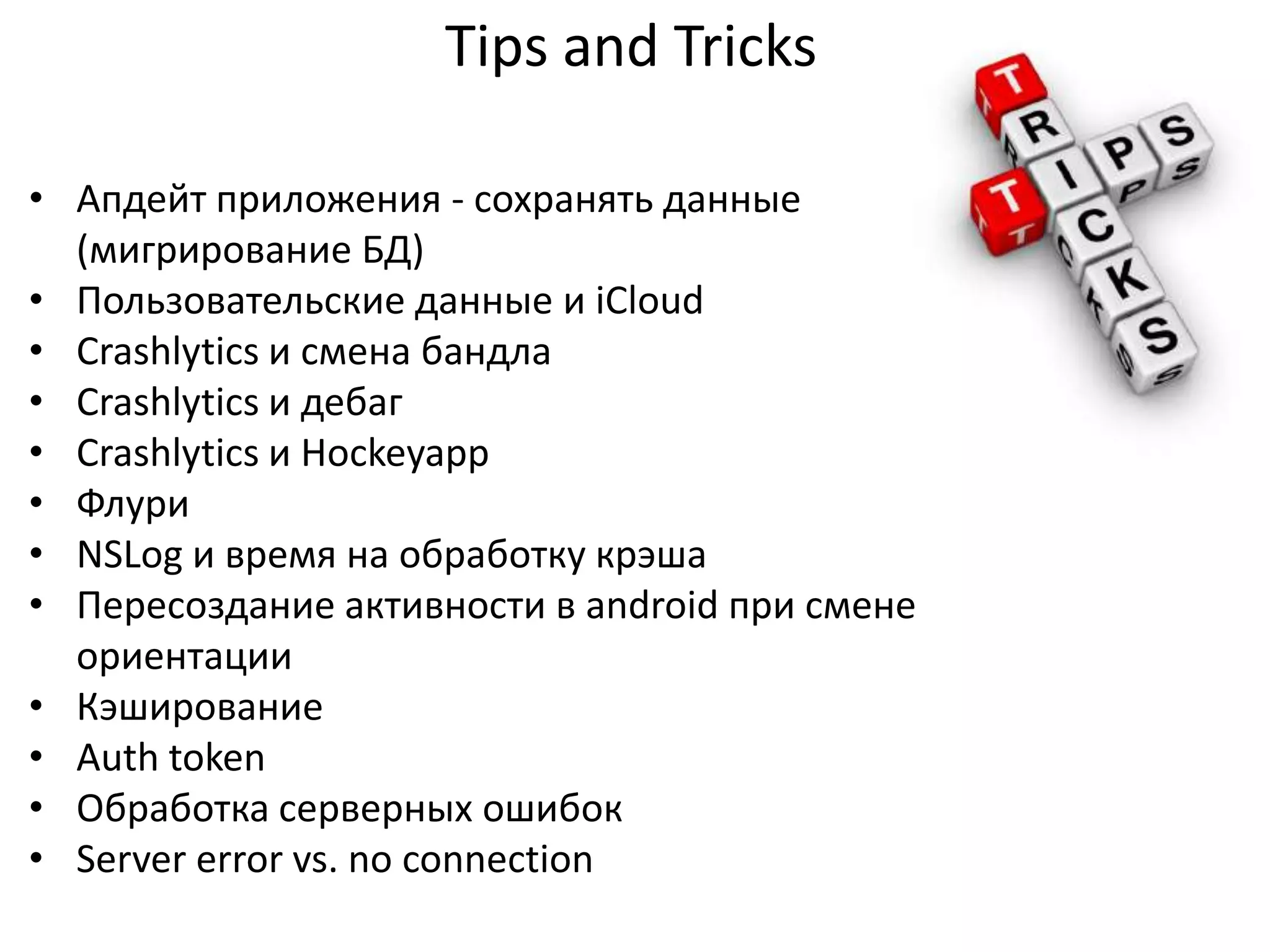 Tips and Tricks
• Апдейт приложения - сохранять данные
(мигрирование БД)
• Пользовательские данные и iCloud
• Crashlytics и смена бандла
• Crashlytics и дебаг
• Crashlytics и Hockeyapp
• Флури
• NSLog и время на обработку крэша
• Пересоздание активности в android при смене
ориентации
• Кэширование
• Auth token
• Обработка серверных ошибок
• Server error vs. no connection

 