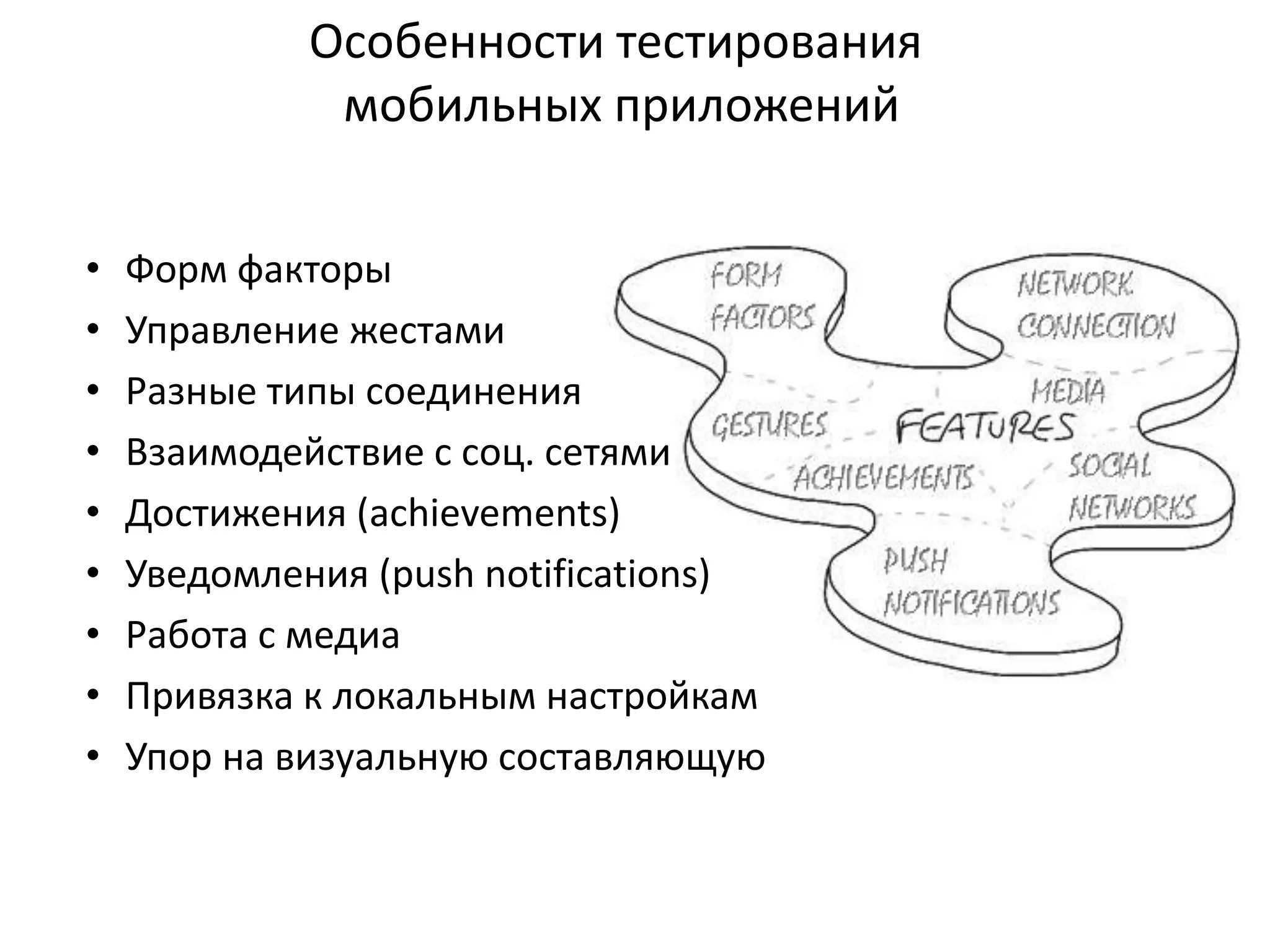 Особенности тестирования
мобильных приложений
•
•
•
•
•
•
•
•
•

Форм факторы
Управление жестами
Разные типы соединения
Взаимодействие с соц. сетями
Достижения (achievements)
Уведомления (push notifications)
Работа с медиа
Привязка к локальным настройкам
Упор на визуальную составляющую

 