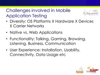 • Diversity: OS Platforms X Hardware X Devices
X Carrier Networks
• Native vs. Web Applications
• Functionality: Talking, Gaming, Browsing,
Listening, Business, Communication
• User Experience: Installation, Usability,
Connectivity, Data Usage etc
Challenges involved in Mobile
Application Testing
 