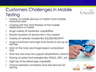 Customers Challenges in Mobile
Testing
• Variety of mobile devices in market and multiple
manufacturers
• Coping with the short lifestyle of the mobile
application in market
• Huge variety of hardware capabilities
• Shorter duration of device life in the market
• Variety of network models like 2G/3G/4G/Wi-Fi
• Huge investment and high time frame to set up an
test lab
• Most of the tools are image based comparison
tool
• One test tool may not support all platforms versions
• Testing on latest technologies like HTML5, NFC, etc.
• High rise of localized app capability
• Choice between simulators and real devices for
testing
 