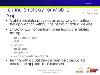 • Mobile emulator provides an easy way for testing
the application without the needs of actual device.
• Emulator cannot perform some hardware related
testing
– onboard camera
– GPS,
– sensors,
– multitouch,
– telephony,
– accelerometer feedback
• Testing with actual device must be conducted
before the application is released.
Testing Strategy for Mobile
App
Page 37
Understanding of Mobile App and Its
Development Life Cycle
 
