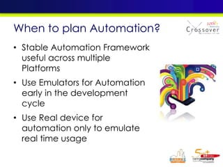 • Stable Automation Framework
useful across multiple
Platforms
• Use Emulators for Automation
early in the development
cycle
• Use Real device for
automation only to emulate
real time usage
When to plan Automation?
 