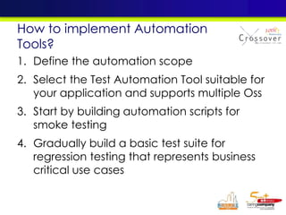 1. Define the automation scope
2. Select the Test Automation Tool suitable for
your application and supports multiple Oss
3. Start by building automation scripts for
smoke testing
4. Gradually build a basic test suite for
regression testing that represents business
critical use cases
How to implement Automation
Tools?
 