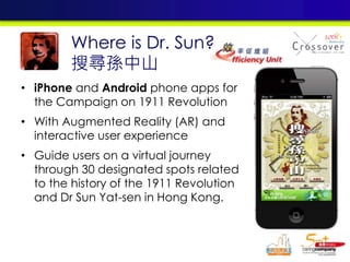 • iPhone and Android phone apps for
the Campaign on 1911 Revolution
• With Augmented Reality (AR) and
interactive user experience
• Guide users on a virtual journey
through 30 designated spots related
to the history of the 1911 Revolution
and Dr Sun Yat-sen in Hong Kong.
Where is Dr. Sun?
搜尋孫中山
 